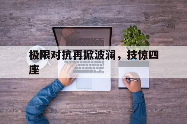 开云体育APP下载-包含极限对抗再掀波澜，技惊四座的词条